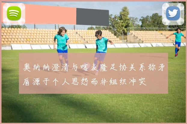 奥纳纳澄清与喀麦隆足协关系称矛盾源于个人恩怨而非组织冲突