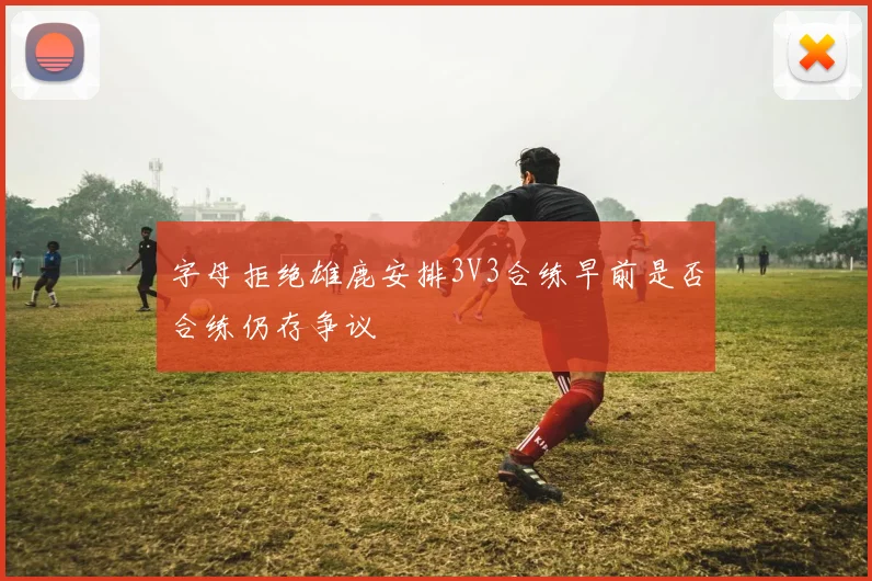 字母拒绝雄鹿安排3V3合练早前是否合练仍存争议
