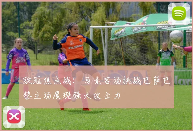 欧冠焦点战：马竞客场挑战巴萨巴黎主场展现强大攻击力