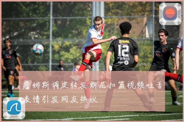 詹姆斯调皮转发朗尼扣篮视频吐舌表情引发网友热议