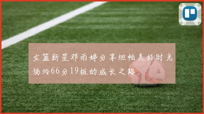 女篮新星邓雨婷分享坦帕美好时光场均66分19板的成长之路