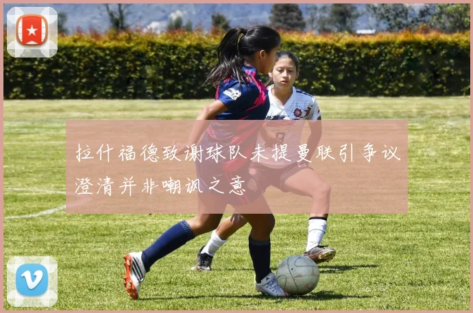 拉什福德致谢球队未提曼联引争议澄清并非嘲讽之意