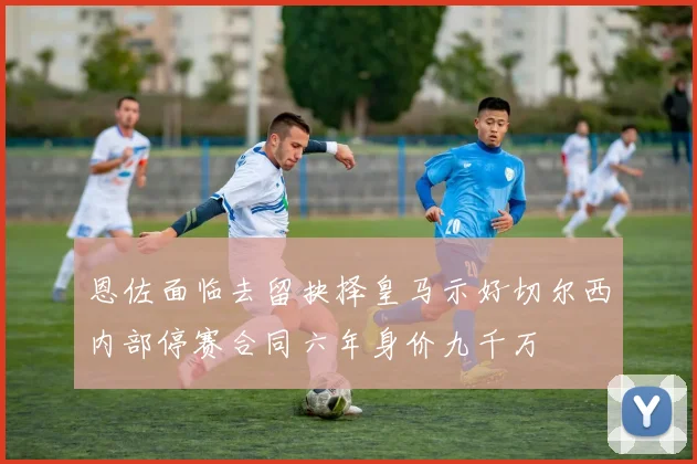 恩佐面临去留抉择皇马示好切尔西内部停赛合同六年身价九千万