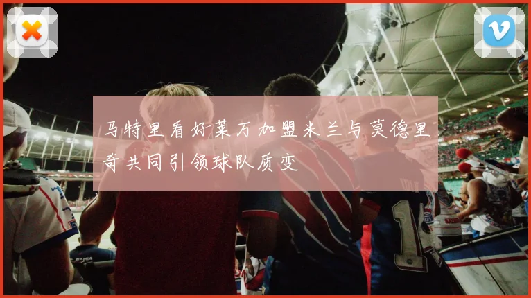 马特里看好莱万加盟米兰与莫德里奇共同引领球队质变