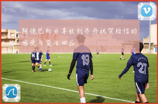 阿德巴约分享收到乔丹祝贺短信的感受与简洁回应