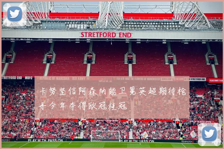 卡努坚信阿森纳能卫冕英超期待枪手今年夺得欧冠桂冠