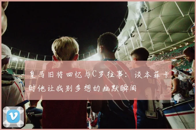 皇马旧将回忆与C罗往事：谈本菲卡时他让我别多想的幽默瞬间