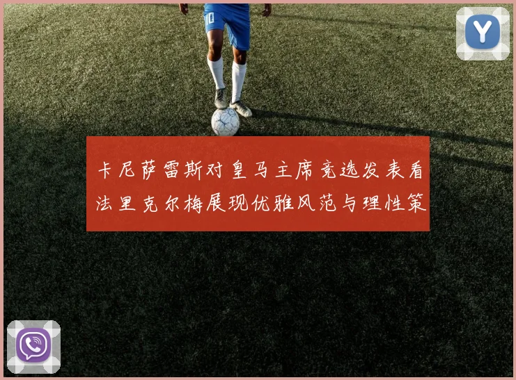 卡尼萨雷斯对皇马主席竞选发表看法里克尔梅展现优雅风范与理性策略