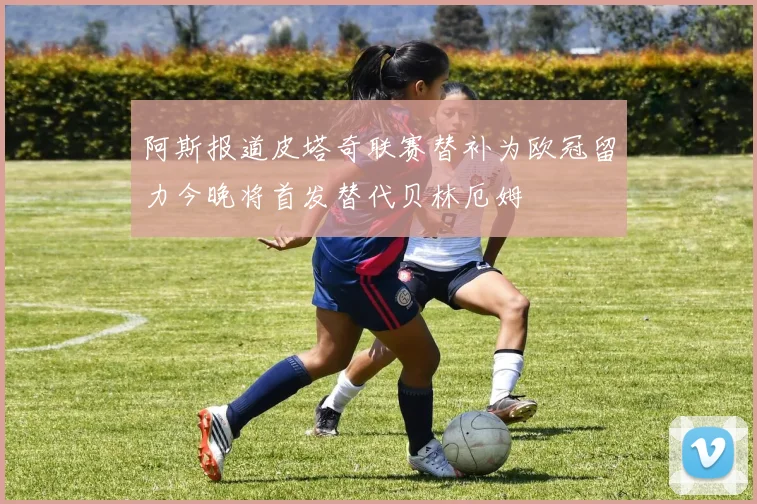阿斯报道皮塔奇联赛替补为欧冠留力今晚将首发替代贝林厄姆