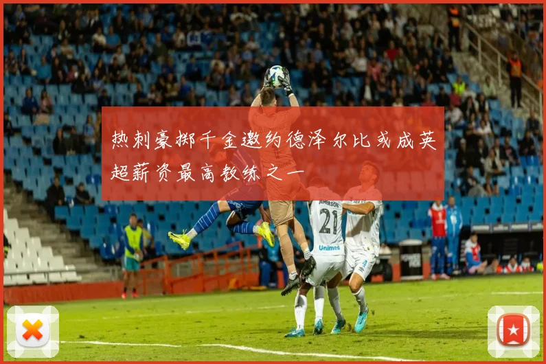 热刺豪掷千金邀约德泽尔比或成英超薪资最高教练之一
