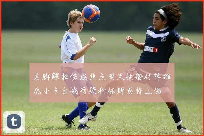 左脚踝扭伤成焦点明天快船对阵雄鹿小卡出战存疑科林斯或将上场