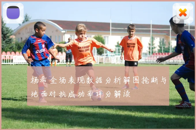 杨希全场表现数据分析解围抢断与地面对抗成功率评分解读