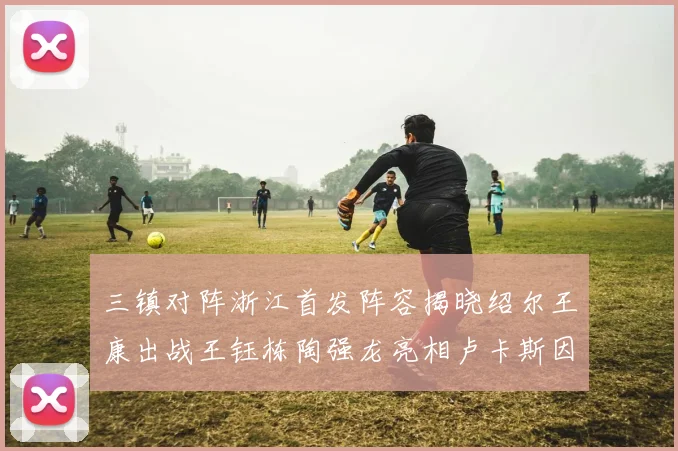 三镇对阵浙江首发阵容揭晓绍尔王康出战王钰栋陶强龙亮相卢卡斯因伤缺席