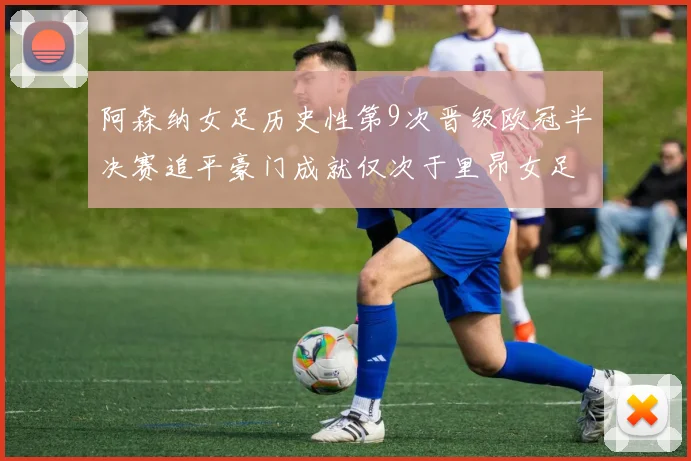 阿森纳女足历史性第9次晋级欧冠半决赛追平豪门成就仅次于里昂女足