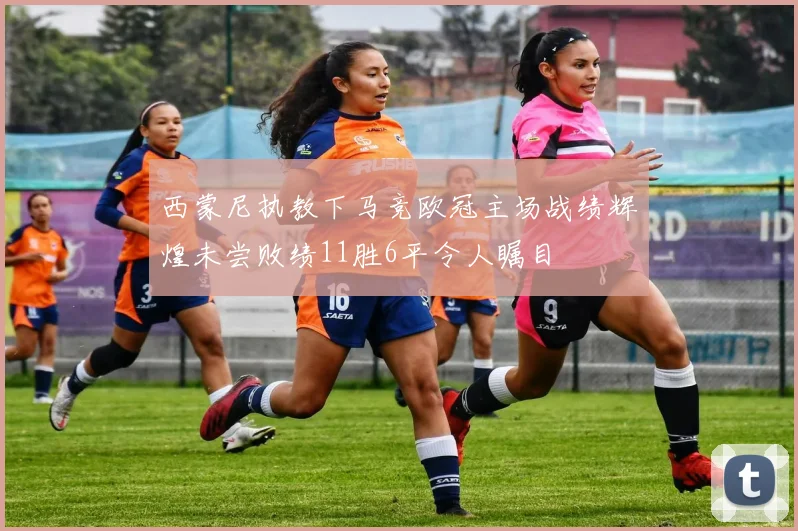 西蒙尼执教下马竞欧冠主场战绩辉煌未尝败绩11胜6平令人瞩目