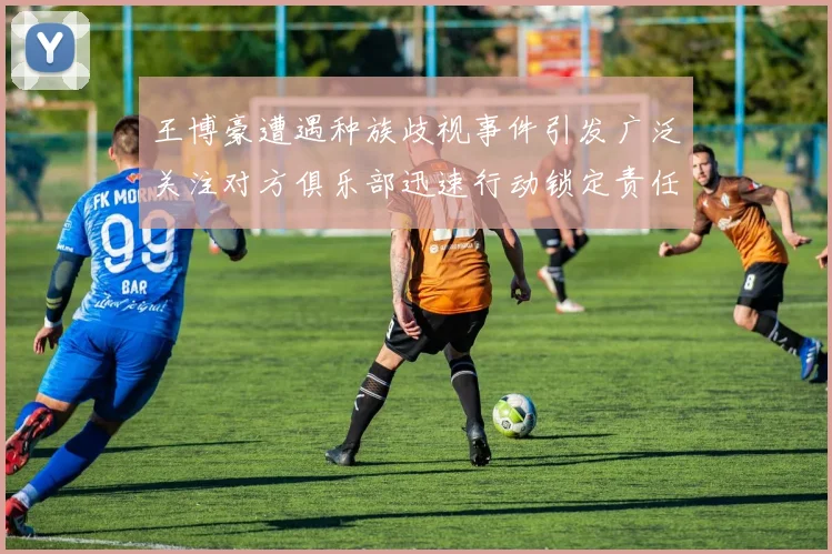 王博豪遭遇种族歧视事件引发广泛关注对方俱乐部迅速行动锁定责任人