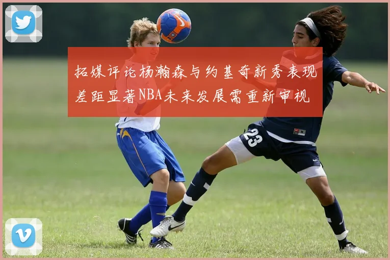 拓媒评论杨瀚森与约基奇新秀表现差距显著NBA未来发展需重新审视