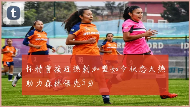怀特曾接近热刺加盟如今状态火热助力森林领先5分