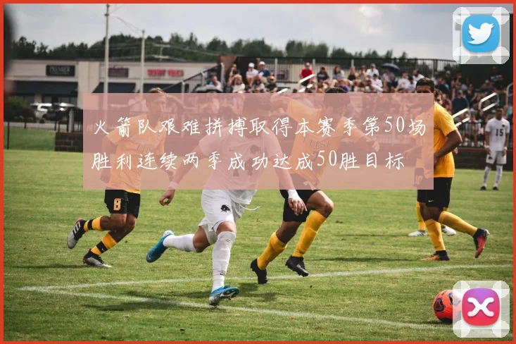 火箭队艰难拼搏取得本赛季第50场胜利连续两季成功达成50胜目标