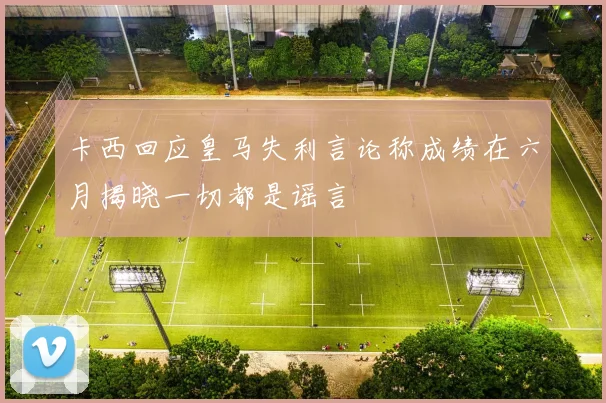 卡西回应皇马失利言论称成绩在六月揭晓一切都是谣言
