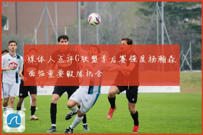 媒体人点评G联盟季后赛强度杨瀚森面临重要锻炼机会