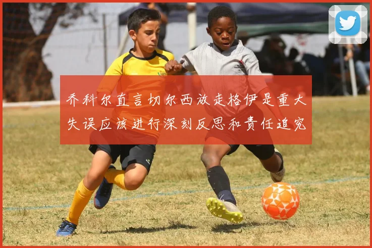 乔科尔直言切尔西放走格伊是重大失误应该进行深刻反思和责任追究